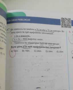 elik A ve
an bir ka
anmakta
KAR-ZARAR PROBLEMLERİ
dir?
olarak
rden ikişe
er, B mark
E) 13
Bir telefoncu bir telefonu x TL'ye alıp y TL'ye satmıştır. Bu
satış işlemi ile ilgili aşağıdakiler bilinmektedir.
x ile y arasında...
y = 5x - 60m bağıntısı vardır.
Telefoncu bu alışverişten %25 kâr elde etmiştir.
Buna göre, x'in eşiti aşağıdakilerden hangisidir?
A) 16m B) 18m
C) 20m D) 24m E) 25m
●
●
6cm
3.