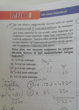 UNITE 6
Bir cep telefonu mağazasında bulunan belirli bir model
cep telefonundan %20 kârla satılmıştır. Bu modelden
geri kalan telefonlar bir üst modelin satışı başladığı için
mağazanın fırsat köşesinde etiket fiyatı üzerinden %15
indirimle satılmıştır. Telefonu kârla satıldığı dönemde sa-
tın alan kişilerin %5'i bataryasında problem olduğu gerek-
çesi ile telefonları mağazaya iade ediyor.
yel
5.
Telefon
mittan
Buna göre, son durumda mağazanın bu satıştaki
kâr-zarar durumu ile ilgili aşağıdakilerden hangisi
doğrudur?
A) %10 kâr edilmiştir.
B) %10,8 kâr edilmiştir.
C%11,6 kâr edilmiştir.
D) %10,8 zarar edilmiştir.
E) %11,6 zarar edilmiştir.
Sx
180
Soox
KÂR-ZARAR PROBLEMLERİ
br.8.
ga
osetilan
Dux
14x 1120 = 480x
2×.85 = 8Sx
565x