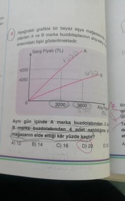 rin
8. Aşağıdaki grafikte bir beyaz eşya mağazasında
yapılan A ve B marka buzdolaplarının alış-satış
arasındaki ilişki gösterilmektedir.
Satış Fiyatı (TL)
4200
4050
0
1000
3200
A
use B
3600
Alış Fiya
Aynı gün içinde A marka
buzdolabından 3 a
B marka buzdolabından 4 adet satıldığına gö
mağazanın elde ettiği kâr yüzde kaçtır?
A) 12
B) 14
C) 16
D) 20
E) 22
Bir
de
Tar
Ta
de
et
A