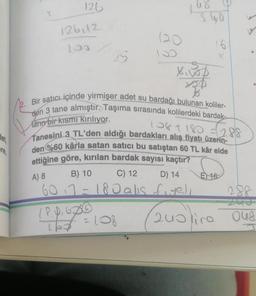det,
re,
126
126112
100
25
120
18.0.600
15€ = 108
68
S40
Bir satıcı içinde yirmişer adet su bardağı bulunan koliler-
den 3 tane almıştır. Taşıma sırasında kolilerdeki bardak-
Marin bir kısmı kırılıyor.
108 + 180 = 288
Tanesini 3 TL'den aldığı bardakları alış fiyatı üzerin-
den %60 kârla satan satıcı bu satıştan 60 TL kâr elde
ettiğine göre, kırılan bardak sayısı kaçtır?
A) 8
B) 10
C) 12
D) 14
603=180 alis fiye),
16
E) 16
200 lira
288
048