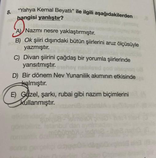 8.Yahya Kemal Beyatlı" ile ilgili aşağıdakilerden
hangisi yanlıştır?
A) Nazmi nesre yaklaştırmıştır.
Nazm
B) Ok şiiri dışındaki bütün şiirlerini aruz ölçüsüyle
yazmıştır.
C) Divan şiirini çağdaş bir yorumla şiirlerinde
yansıtmıştır.
exehoy naloland god sbs