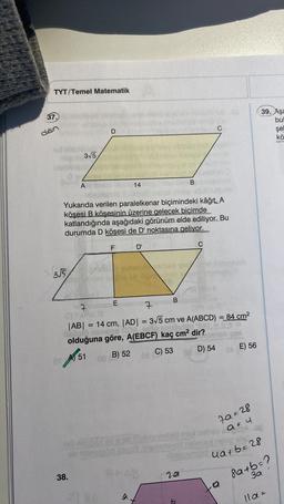 TYT/Temel Matematik
37.
dan
3√5
3√5
A
D
Yukarıda verilen paralelkenar biçimindeki kâğıt. A
köşesi B köşesinin üzerine gelecek biçimde
katlandığında aşağıdaki görünüm elde ediliyor. Bu
durumda D köşesi de D' noktasına geliyor.
OT A51
38.
F
E
120
14
D'
7
7
|AB| = 14 cm, |AD| = 3√5 cm ve A(ABCD) = 84 cm²
Geplo nime108
do reupuble's
olduğuna göre, A(EBCF) kaç cm² dir?
AS
03 B) 52
C) 53
B
tet mbros Ghet Clivebnimbid en
ob neloplod itayo 3.10eimnayod
a.
Proe
B
C
201
b
C
D) 54
581
0A (E) 56
79=28
asu
pebaimiaid ua+b=28
8a+b=?
3a
11a =
.a
39. Aşa
bul
şel
kö
gapor