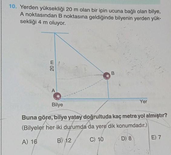 10. Yerden yüksekliği 20 m olan bir ipin ucuna bağlı olan bilye,
A noktasından B noktasına geldiğinde bilyenin yerden yük-
sekliği 4 m oluyor.
20 m
A
B
Yer
Bilye
Buna göre, bilye yatay doğrultuda kaç metre yol almıştır?
(Bilyeler her iki durumda da yere di