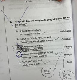 D) Tariz
etin üpső enseni asblihev senes
yoe ebriimipid un soa nipi ormibniek
A) Soğuk bir mart sabahı
6. Aşağıdaki dizelerin hangisinde ayraç içinde verilen sa-
nat yoktur?
T
Buz tutuyor her soluk
med numroy 19leon 200
imutein
alleimnel
Sipsamleve
mlevemuuda
B) Koyun verdi, kuzu verdi, süt verdi
hemoroadebu
Yemek verdi, ekmek verdi, et verdi
E) Yârin yüzündeki beni
Billahi öldürür beni
D) Bakarım bakarım silam görünmez
Aramızda yıkılası dağlar var
InBy
(Mübalağa)
C Şu karşıma göğüs geren elvüinüsü ildnia (2
Taş bağırlı dağlar misinim Xibelloy nadaH
mısın
mecz
ankam
DE
neblenu
Xinslud
(Tenasüp)
(10
lud sod/A (Tevriye)
(Kinaye)
toin eney/eblo 3
yptoe/lse.si
(Cinas)
iki'
gerçek
anlam