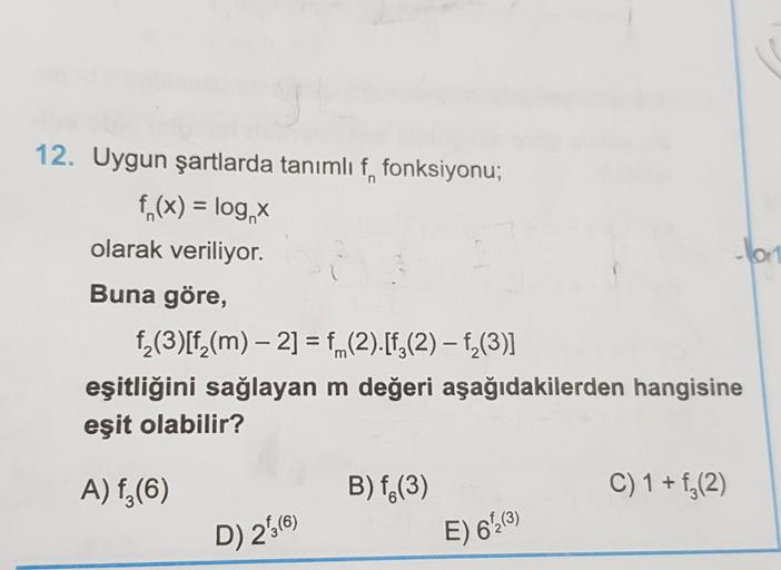 12. Uygun şartlarda tanımlı f, fonksiyonu;
f (x) = log x
olarak veriliyor.
Buna göre,
f₂(3)[f₂(m) — 2] = f(2).[ƒÂ(2) — f₂(3)]
eşitliğini sağlayan m değeri aşağıdakilerden hangisine
eşit olabilir?
A) f₂ (6)
D) 213 (6)
B) f (3)
E) 6/12 (³)
-lor
C) 1 + f₂(2)