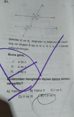 31.
1.
II.
III.
Z
a ile c
a ile z
ex
A) Yalnız
C
X
t
b
a
d
hid Şekilde d, ve d, doğruları d, doğrusu e kesil-
miş ve oluşan 8 açı a, b, c, d, x, y, z, t olarak
adlandırılmıştır.
Buna göre,
D) II ve III
8.
d
002
olgaçılarından hangisinin ölçüsü daima birbiri-
ne eşittir?
B) Yalnız II
d₁
d₂
E) I, II ve
C) I ve II