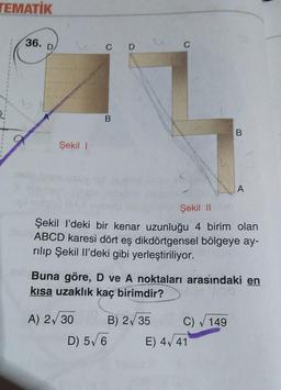 TEMATIK
36.
Şekil 1
C D
B
A) 2√30
Şekil II
Şekil I'deki bir kenar uzunluğu 4 birim olan
ABCD karesi dört eş dikdörtgensel bölgeye ay-
rılıp Şekil Il'deki gibi yerleştiriliyor.
Buna göre, D ve A noktaları arasındaki en
kısa uzaklık kaç birimdir?
B) 2√35
D) 5√6
B
C) √ 149
A
E) 4√41