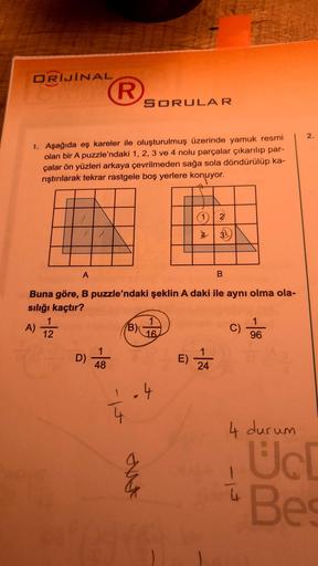 ORİJİNAL
1. Aşağıda eş kareler ile oluşturulmuş üzerinde yamuk resmi
olan bir A puzzle'ndaki 1, 2, 3 ve 4 nolu parçalar çıkarılıp par-
çalar ön yüzleri arkaya çevrilmeden sağa sola döndürülüp ka-
rıştırılarak tekrar rastgele boş yerlere konuyor.
A)
A
1
12