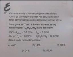 E
17. Kahramanmaraş'ta hava sıcaklığının sıfırın altında
7,44°C'ye düşeceğini öğrenen Alp Bey, otomobilinin
zarar görmemesi için antifriz (glikol) ilave etmek istiyor.
Buna göre 25°C'deki 1 litre saf suya en az kaç
mililitre glikol (C₂H(OH)₂) ilave etmelidir?
(25°C, dglikol = 1,1 g/ml, dsu 1 g/ml)
(Su için K = 1,86°C/m,
(Glikol, suda moleküler çözünür.)
A) 4000
B) 1000
D) 248
C₂H₂(OH)₂ = 62 g/mol)
E) 225,45
C) 272,8