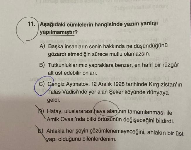 fatginlinallul gunsy
11. Aşağıdaki cümlelerin hangisinde yazım yanlışı
yapılmamıştır?
alt üst edebilir onları.
(A
Syamesay
simicot
A) Başka insanların senin hakkında ne düşündüğünü
gözardı etmediğin sürece mutlu olamazsın.
wisdey imnolet ima
B) Tutkunlukla