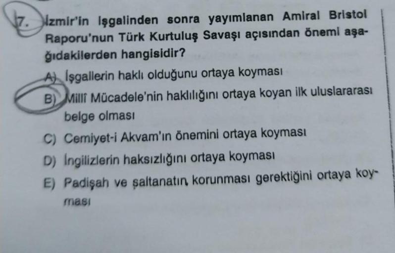 7. Izmir'in Işgalinden sonra yayımlanan Amiral Bristol
Raporu'nun Türk Kurtuluş Savaşı açısından önemi aşa-
ğıdakilerden hangisidir?
A) Işgallerin haklı olduğunu ortaya koyması
B) Milli Mücadele'nin haklılığını ortaya koyan ilk uluslararası
belge olması
C)