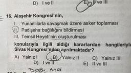 E
D) Ivell
16. Alaşehir Kongresi'nin,
I. Yunanlılarla savaşmak üzere asker toplaması
II. Padişaha bağlılığını bildirmesi
III. Temsil Heyeti'nin oluşturulması
A) Yalnız I
EX
konularıyla ilgili aldığı kararlardan hangileriyle
Sivas Kongresi'nden ayrılmaktadır?
Yalnız II
B)
D) I ve II
Doa And
ve Ili
E)
C) Yalnız III
II ve III