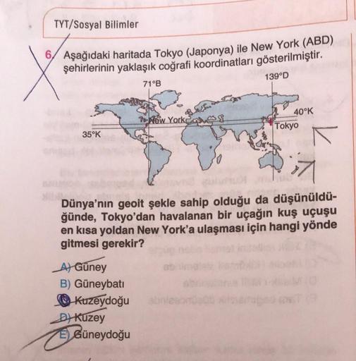 TYT/Sosyal Bilimler
6 Aşağıdaki haritada Tokyo (Japonya) ile New York (ABD)
şehirlerinin yaklaşık coğrafi koordinatları gösterilmiştir.
139°D
35°K
A) Güney
B) Güneybatı
Kuzeydoğu
D) Kuzey
ÉGüneydoğu
C
71°B
New York
EL.
Dünya'nın geoit şekle sahip olduğu da
