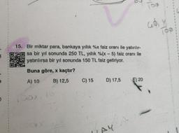 15. Bir miktar para, bankaya yıllık %x faiz oranı ile yatırılır-
sa bir yıl sonunda 250 TL, yıllık %(x - 5) faiz oranı ile
yatırılırsa bir yıl sonunda 150 TL faiz getiriyor.
Buna göre, x kaçtır?
A) 10
B) 12,5
C) 15
D) 17,5
E) 20
(09
abiy