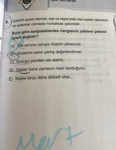 De
YAYINLARI
6. Çekimli eylem demek, kipi ve kişisi belli olan eylem demektir
ve eylemler cümlede muhakkak çekimlidir.
Buna göre aşağıdakilerden hangisinin yüklemi çekimli
eylem değildir?
A) Tek sorunu uykuya düşkün olmasıydı.
B Sözlerimi sakın yanlış değe