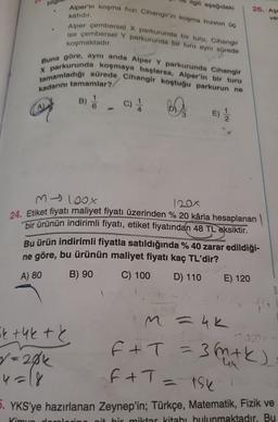 Alper'in koşma hızı Cihangir'in koşma hızının üç
katıdır.
Alper çembersel X parkurunda bir turu, Cihangir
ise çembersel Y parkurunda bir turu aynı sürede
koşmaktadır.
Buna göre, aynı anda Alper Y parkurunda Cihangir
tamamladığı sürede, Cihangir koştuğu parkurun ne
X parkurunda koşmaya başlarsa, Alper'in bir turu
kadarını tamamlar?
B)
BA
ilgili aşağıdaki
C) 1
M-100x
120x
24. Etiket fiyatı maliyet fiyatı üzerinden % 20 kârla hesaplanan
bir ürünün indirimli fiyatı, etiket fiyatından 48 TL eksiktir.
k +4k + k
√=20k
4=18
do
Bu ürün indirimli fiyatla satıldığında % 40 zarar edildiği-
ne göre, bu ürünün maliyet fiyatı kaç TL'dir?
A) 80
B) 90
C) 100
D) 110
26. Aşa
ver
E) 120
M=4K
12.020 Y
F+T₁ = 3(m + k)
F+T = 156
5. YKS'ye hazırlanan Zeynep'in; Türkçe, Matematik, Fizik ve
kitabı bulunmaktadır. Bu