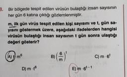 3. Bir bölgede tespit edilen virüsün bulaştığı insan sayısının
her gün 6 katına çıktığı gözlemlenmiştir.
m, ilk gün virüs tespit edilen kişi sayısını ve t, gün sa-
yısını göstermek üzere, aşağıdaki ifadelerden hangisi
virüsün bulaştığı insan sayısının t gün sonra ulaştığı
değeri gösterir?
A) 1) m6
D) m.t6
m
E) m-6¹-1
C) m. 6t