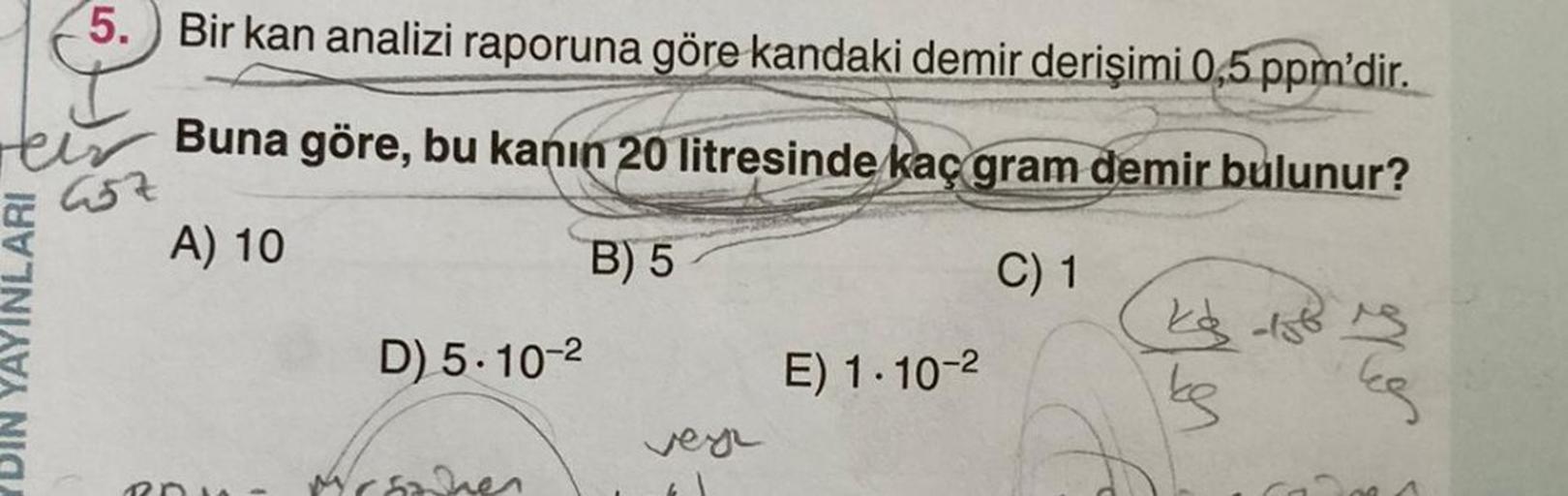 5. Bir kan analizi raporuna göre kandaki demir derişimi 0,5 ppm'dir.
Heir
Buna göre, bu kanın 20 litresinde kaç gram demir bulunur?
457
A) 10
B) 5
C) 1
DIN YAYINLARI
ROW
D) 5-10-²
Mrsonen
vey
E) 1.10-2
kg 158 15
ke
or