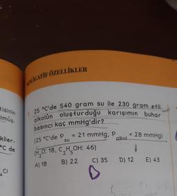 tisinin
lmüş-
kiler-
C de
CI
AOLIGATIF ÖZELLİKLER
1. 25 °C'de 540 gram su ile 230 gram etil
alkolün oluşturduğu karışımın buhar
basıncı kaç mmHg'dir?
(25 °C'de P = 21 mmHg, P...
alkol
(H₂O: 18, C₂H₂OH: 46)
2
2 5
A) 18
B) 22
= 28 mmHg)
1
D) 12 E) 43
C) 35