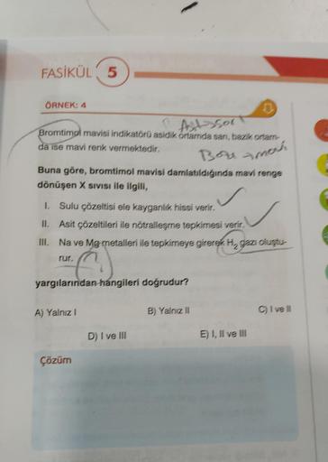 FASİKÜL 5
ÖRNEK: 4
1
Autessor
Bromtimol mavisi indikatörü asidik ortamda san, bazik ortam
da ise mavi renk vermektedir.
Boumovs
Buna göre, bromtimol mavisi damlatıldığında mavi renge
dönüşen X SIVISI ile ilgili,
1. Sulu çözeltisi ele kayganlik hissi verir.