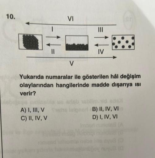 10.
||
A) I, III, V
C) II, IV, V
VI
V
Yukarıda numaralar ile gösterilen hâl değişim
olaylarından hangilerinde madde dışarıya isi
verir?
IV
Inb tablim.dd adal
Ipner B) II, IV, VI
D) I, IV, VI
lalpr
Imount
(0