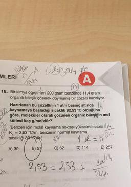 MLERİ
244
th
1.1=6,2044 2/²
18. Bir kimya öğretmeni 200 gram benzende 11,4 gram
organik bileşik çözerek doymamış bir çözelti hazırlıyor.
Hazırlanan bu çözeltinin 1 atm basınç altında
kaynamaya başladığı sıcaklık 82,53 °C olduğuna
göre, moleküler olarak çözünen organik bileşiğin mol
kütlesi kaç g/mol'dür?
A
C) 62
(Benzen için molal kaynama noktası yükselme sabiti
K = 2,53 °C/m; benzenin normal kaynama
sıcaklığı 80 °C'dir.)
St
1/2 = n₁
A) 39
B) 57
D) 114
1114
012
2,53 = 2,531
E) 257
,114
1014
2240