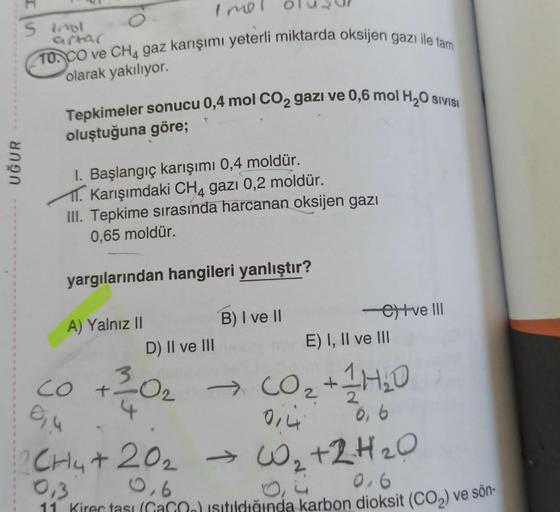 UĞUR
1
1
1
S inol
artar
10. CO ve CH4 gaz karışımı yeterli miktarda oksijen gazı ile tam
olarak yakılıyor.
Imol
SIVISI
Tepkimeler sonucu 0,4 mol CO₂ gazi ve 0,6 mol H₂O
oluştuğuna göre;
I. Başlangıç karışımı 0,4 moldür.
T. Karışımdaki CH4 gazı 0,2 moldür.
