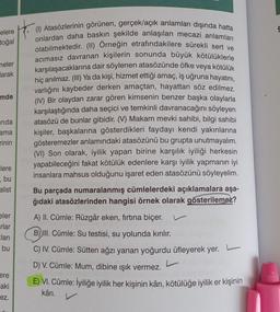 elere
doğal
neler
arak
mde
nda
ama
rinin
lere
bu
alist
eler
rlar
Eları
bu
ere
aki
ez.
(1) Atasözlerinin görünen, gerçek/açık anlamları dışında hatta
onlardan daha baskın şekilde anlaşılan mecazi anlamları
olabilmektedir. (II) Orneğin etrafındakilere sürekli sert ve
acımasız davranan kişilerin sonunda büyük kötülüklerle
karşılaşacaklarına dair söylenen atasözünde öfke veya kötülük
hiç anılmaz. (III) Ya da kişi, hizmet ettiği amaç, iş uğruna hayatını,
varlığını kaybeder derken amaçtan, hayattan söz edilmez.
(IV) Bir olaydan zarar gören kimsenin benzer başka olaylarla
karşılaştığında daha seçici ve temkinli davranacağını söyleyen
atasözü de bunlar gibidir. (V) Makam mevki sahibi, bilgi sahibi
kişiler, başkalarına gösterdikleri faydayı kendi yakınlarına
gösteremezler anlamındaki atasözünü bu grupta unutmayalım.
(VI) Son olarak, iyilik yapan birine karşılık iyiliği herkesin
yapabileceğini fakat kötülük edenlere karşı iyilik yapmanın iyi
insanlara mahsus olduğunu işaret eden atasözünü söyleyelim.
Bu parçada numaralanmış cümlelerdeki açıklamalara aşa-
ğıdaki atasözlerinden hangisi örnek olarak gösterilemez?
A) II. Cümle: Rüzgâr eken, fırtına biçer.
B))III. Cümle: Su testisi, su yolunda kırılır.
C) IV. Cümle: Sütten ağzı yanan yoğurdu üfleyerek yer.
D) V. Cümle: Mum, dibine ışık vermez.
E) VI. Cümle: İyiliğe iyilik her kişinin kârı, kötülüğe iyilik er kişinin
kârı.