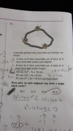 gi-
15.
Yukarıdaki şekilde 3 köy arasındaki yol haritaları ve-
rilmiştir.
--920
+3x+6
2
A köyü ve B köyü arasındaki yol, B. köyü ile C
köyü arasındaki yoldan uzun değildir.
B köyü ile C köyü arasındaki yol, A köyü ile C
arasındaki yoldan kısadır.
+
20 (3x²-
- 7x + 15) km,
BC yolu (2x2 + 3x + 6) km,
AC yolu (x²+
3241246
+ 3x + 15) km uzunluğundadır.
2,11
Buna göre, bu şartı sağlayan kaç farklı x doğal
sayısı vardır?
48-28+17
B) 2
C) 3
E) 5
3x²=7x+15 < 2x²+3x+b
x²-10x+920
-99
0/6+
D) 4
(1.9)
L