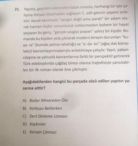 21. Yapıtta, geçimini ailesinden kalan mirasla, herhangi bir işte ça-
lışma ihtiyacı duymadan sağlayan C. adlı gencin yaşamı anla-
tılır. Kendi tanımıyla "zengin değil ama paralı" bir adam ola-
rak hemen hiçbir sorumluluk üstlenmeden bohem bir hayat
yaşaya