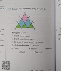 mberin
enk ile
mbere
ir.
türlü
ekilde
renkli
26
10. Şekildeki ABC üçgeninde, d,//d₂ ve dǝ//d₁ tür.
B
d₁
D) I ve II
d₂
C
Buna göre, şekilde
1. 6 farklı üçgen vardır.
II. 5 farklı paralelkenar vardır.
III. Bir köşesi C olan 4 farklı üçgen vardır.
ifadelerinden hangileri doğrudur?
A) Yalnız I
B) Yalnız II
E) II ve III
C) Yalnız III
1. B 2. C 3. D 4. D 5. C 6. A 7. B 8.D 9. A 10. D
4.
eş
A) 6!
1
işlemi
A) 2