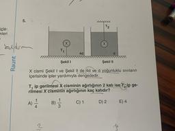 içle-
mleri
Eldr
Raunt
5. ha
A)
T₁
−1+
X
2
4d
Şekil I
Şekil II
X cismi Şekil I ve Şekil II de 4d ve d yoğunluklu sıvıların
içerisinde ipler yardımıyla dengededir.
T2
T₁ ip gerilmesi X cisminin ağırlığının 2 katı ise Tip ge-
rilmesi X cisminin ağırlığının kaç katıdır?
B) = 3
C) 1
X
D) 2
E) 4