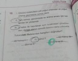 T
10. I. Çözücü moleküllerin çok yoğun ortamdan az yoğun
ortama geçmesine ozmoz denir.
ÇÖZELTİLER
II. Ters ozmoz, günümüzde su arıtma amacı için kul-
lanılan bir yöntemdir.
III. katısı ile hazırlanan aynı sıcaklıktaki çözeltiler-
den, derisik olanın ozmotik basıncı daha yüksektir.
Yukarıdaki ifadelerden hangileri doğrudur?
B) Yalnız II
A) Yalnızt
- Diivetl
-C) Yalnız IH-
E), II ve III
TEST