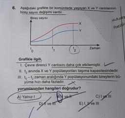 6. Aşağıdaki grafikte bir komünitede yaşayan X ve Y canlılarının
birey sayısı değişimi vardır.
Birey sayısı
to
t
12
D) ve t
-X
Y
Zaman
Grafikle ilgili,
1. Çevre direnci Y canlısını daha çok etkilemiştir.
II. t₂ anında X ve Y popülasyonları taşıma kapasitesindedir.
III. to-t₂ zaman aralığında Y popülasyonundaki bireylerin bü-
yüme hızı daha fazladır.
yorumlarından hangileri doğrudur?
A) Yalnız I
BN ve H
Mutualia
Paraziti
C) I ve III
E) I, II ve III