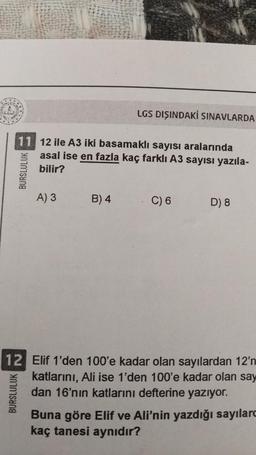 BURSLULUK
11 12 ile A3 iki basamaklı sayısı aralarında
asal ise en fazla kaç farklı A3 sayısı yazıla-
bilir?
BURSLULUK
A) 3
LGS DIŞINDAKİ SINAVLARDA
B) 4
C) 6
D) 8
12 Elif 1'den 100'e kadar olan sayılardan 12'n
katlarını, Ali ise 1'den 100'e kadar olan say
dan 16'nın katlarını defterine yazıyor.
Buna göre Elif ve Ali'nin yazdığı sayılard
kaç tanesi aynıdır?