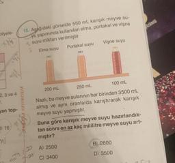 bilyele-
st
2,3 ve 4
T.
bhr
van top-
D) 16,
ml
15. Aşağıdaki görselde 550 mL karışık meyve su-
yu yapımında kullanılan elma, portakal ve vişne
suyu miktarı verilmiştir.
2 Elma suyu
Portakal suyu
SANARA YAYINCILIK
Vişne suyu
200 mL
250 mL
100 mL
Nazlı, bu meyve sularının her birinden 3500 mL
almış ve aynı oranlarda karıştırarak karışık
meyve suyu yapmıştır.
Buna göre karışık meyve suyu hazırlandık-
tan sonra en az kaç mililitre meyve suyu art-
mıştır?
A) 2500
C) 3400
B) 2800
D) 3500
özümlü