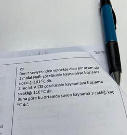 =0
Test 18
21
Deniz seviyesinden yüksekte olan bir ortamda
1 molal NaBr çözeltisinin kaynamaya başlama
sıcaklığı 101 °C dir.
2 molal AICI3 çözeltisinin kaynamaya başlama
sıcaklığı 110 °C dir.
Buna göre bu ortamda suyun kaynama sıcaklığı kaç
°C dir.