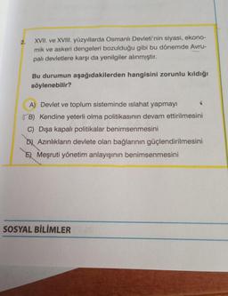 2.
XVII. ve XVIII. yüzyıllarda Osmanlı Devleti'nin siyasi, ekono-
mik ve askeri dengeleri bozulduğu gibi bu dönemde Avru-
palı devletlere karşı da yenilgiler alınmıştır.
Bu durumun aşağıdakilerden hangisini zorunlu kıldığı
söylenebilir?
A) Devlet ve toplum sisteminde islahat yapmayı
B) Kendine yeterli olma politikasının devam ettirilmesini
C) Dışa kapalı politikalar benimsenmesini
DAzınlıkların devlete olan bağlarının güçlendirilmesini
E) Meşruti yönetim anlayışının benimsenmesini
SOSYAL BİLİMLER