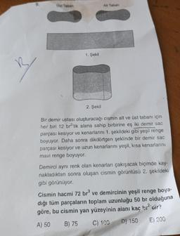 9.
B
Ust Taban
1. Şekil
2. Şekil
Alt Taban
Bir demir ustası oluşturacağı cismin alt ve üst tabanı için
her biri 12 br²'lik alana sahip birbirine eş iki demir sac
parçası kesiyor ve kenarlarını 1. şekildeki gibi yeşil renge
boyuyor. Daha sonra dikdörtgen şeklinde bir demir sac
parçası kesiyor ve uzun kenarlarını yeşil, kısa kenarlarını
mavi renge boyuyor.
Demirci aynı renk olan kenarları çakışacak biçimde kay-
nakladıktan sonra oluşan cismin görüntüsü 2. şekildeki
gibi görünüyor.
Cismin hacmi 72 br³ ve demircinin yeşil renge boya-
dığı tüm parçaların toplam uzunluğu 50 br olduğuna
göre, bu cismin yan yüzeyinin aianı kaç bı² air?
A) 50
B) 75
C) 100
D) 150
E) 200