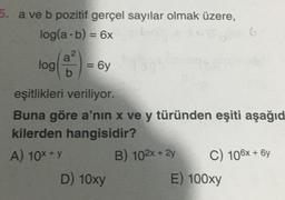 5. a ve b pozitif gerçel sayılar olmak üzere,
log(a - b) = 6x
log
log
a
2
b
= 6y
eşitlikleri veriliyor.
Buna göre a'nın x ve y türünden eşiti aşağıd
kilerden hangisidir?
A) 10x + y
D) 10xy
B) 102x + 2y
6
C) 106x + 6y
E) 100xy