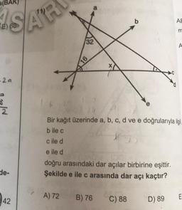 (BA
SAR
E)
-24
8
reld
2
de-
42
32
16
A) 72
X
cile d
e ile d
ADT 100110
doğru arasındaki dar açılar birbirine eşittir.
Şekilde e ile c arasında dar açı kaçtır?
B) 76
Bir kağıt üzerinde a, b, c, d ve e doğrularıyla ilgi
bile c
2010
C) 88
AB
D) 89
m
A
E