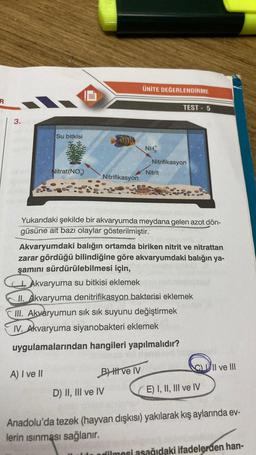 3.
Su bitkisi
Nitrat (NO3)
A) I ve II
Nitrifikasyon
ÜNİTE DEĞERLENDİRME
BH ve IV
NH
D) II, III ve IV
Yukarıdaki şekilde bir akvaryumda meydana gelen azot dön-
güsüne ait bazı olaylar gösterilmiştir.
TEST - 5
Nitrifikasyon
Nitrit
Akvaryumdaki balığın ortamda biriken nitrit ve nitrattan
zarar gördüğü bilindiğine göre akvaryumdaki balığın ya-
şamını sürdürülebilmesi için,
Akvaryuma su bitkisi eklemek
II. Akvaryuma denitrifikasyon bakterisi eklemek
III. Akvaryumun sık sık suyunu değiştirmek
IV. Akvaryuma siyanobakteri eklemek
uygulamalarından hangileri yapılmalıdır?
CII ve III
(E) I, II, III ve IV
Anadolu'da tezek (hayvan dışkısı) yakılarak kış aylarında ev-
lerin ısınması sağlanır.
alde edilmesi asağıdaki ifadelerden han-