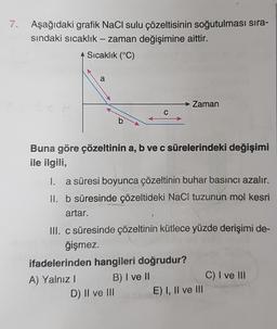 7. Aşağıdaki grafik NaCl sulu çözeltisinin soğutulması sıra-
sındaki sıcaklık - zaman değişimine aittir.
Sıcaklık (°C)
a
Zaman
Buna göre çözeltinin a, b ve c sürelerindeki değişimi
ile ilgili,
I. a süresi boyunca çözeltinin buhar basıncı azalır.
II. b süresinde çözeltideki NaCl tuzunun mol kesri
artar.
III. c süresinde çözeltinin kütlece yüzde derişimi de-
ğişmez.
ifadelerinden hangileri doğrudur?
A) Yalnız I
B) I ve II
D) II ve IIIE) I, II ve III
C) I ve III