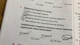 8.
D) II ve III
A) Yalnız I
B) Yalnız II
D) I ve IV
7. Heterotrof beslenen bir canlıda;
1. Hücre dışı sindirim yapma
II. Sadece monomer bulunan ortamda yaşabilme
III. Gelişmiş sindirim kanalına sahip olma
IV. Hem bitkisel hem hayvansal besinler tüketme
çeşidi kesin olarak belirlenebilir?
özelliklerinden hangilerine bakılarak canlının beslenme
E) I, II ve III
B) Yalnız III
C) I ve III
E) I, III ve IV
C) II ve fil
ola
A)
10. Bir
ma
ge
A)
B
C
D
E
11. A
ri