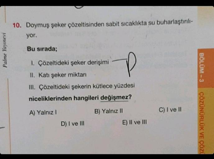 Palme Yayınevi
10. Doymuş şeker çözeltisinden sabit sıcaklıkta su buharlaştırılı-
yor.
Bu sırada;
1. Çözeltideki şeker derişimi
P
II. Katı şeker miktarı
III. Çözeltideki şekerin kütlece yüzdesi
niceliklerinden hangileri değişmez?
A) Yalnız I
D) I ve III
B)