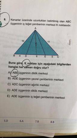 8.
-OU
Kenarlar üzerinde uzunlukları belirtilmiş olan ABC
üçgeninin iç teğet çemberinin merkezi K noktasıdır.
A
5.D
B
10
4 D 1906
11
Buna göre, K noktası için aşağıdaki bilgilerden
hangisi her zaman doğru olur?
A) ABE üçgeninin diklik merkezi
B) ADE Üçgeninin çevrel çemberinin merkezi
C) ADC üçgeninin ağırlık merkezi
indebritzpplod
D) ADE üçgeninin diklik merkezi
XE
E) ADE Üçgeninin iç teğet çemberinin merkezi
6.A
En 5 CA
7.B
8.B