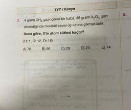 TYT/ Kimya
3. 4 gram CH4 gazı içeren bir kaba, 38 gram X₂O3 gazı
eklendiğinde molekül sayısı üç katına çıkmaktadır.
Buna göre, X'in atom kütlesi kaçtır?
(H: 1, C: 12, O: 16)
A) 76
B) 56
0,2
100 liniilo
1979024
C) 28
₂0
D) 24
E) 14
5.