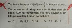 1
Yaş kayısı kuruyunca ağırlığının'ini kaybetmektedir.
8
Yaş kayısının bir kilogramını 14 TL'den alan bir
satıcı %20 kâr edebilmek için kuru kayısının bir
kilogramını kaç liradan satmalıdır?
A) 20 B) 19,2 C) 18
D) 17,6 E) 16 2