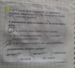 X ve Y toprak alkali metallerinin Cl elementi ile
yaptıkları bileşiklerden XCI,'nin normal erime sıcaklığı
YCl2 ninkinden büyüktür.
Y elementinin elektron dizilimi 3s ile sonlandığına
göre,
QX
X'in elektron verme eğilimi Y'den büyüktür.
II. XCI₂'nin kovalent karakteri, YCI, nin kovalent
karakterinden büyüktür.
X ve Y metalleri su ile H₂ gazı açığa çıkarabilirler.
yargılarından hangileri yanlıştır?
A) Yalnız
B)tve t
D) I ve III
-Cy#vet
E) I, II-ve-ill
21