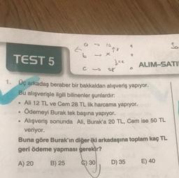 TEST 5
●
●
E
●
6
C
12.
-X
78
Jez
1. Üç arkadaş beraber bir bakkaldan alışveriş yapıyor.
Bu alışverişle ilgili bilinenler şunlardır:
Ali 12 TL ve Cem 28 TL lik harcama yapıyor.
Ödemeyi Burak tek başına yapıyor.
Alışveriş sonunda Ali, Burak'a 20 TL, Cem ise 50 TL
veriyor.
9
D) 35
ALIM-SATI
Buna göre Burak'ın diğer iki arkadaşına toplam kaç TL
geri ödeme yapması gerekir?
A) 20
B) 25
C) 30
Sa
E) 40